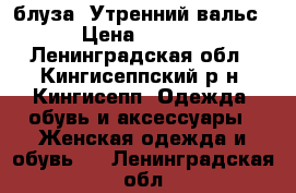 блуза “Утренний вальс“ › Цена ­ 2 000 - Ленинградская обл., Кингисеппский р-н, Кингисепп  Одежда, обувь и аксессуары » Женская одежда и обувь   . Ленинградская обл.